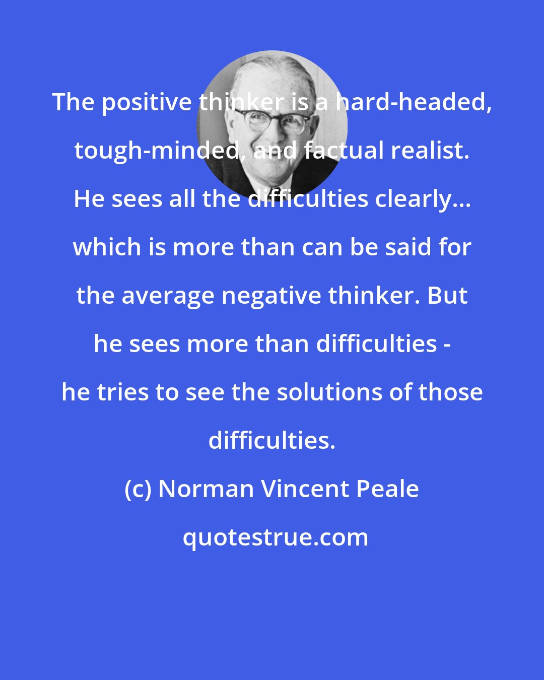 Norman Vincent Peale: The positive thinker is a hard-headed, tough-minded, and factual realist. He sees all the difficulties clearly... which is more than can be said for the average negative thinker. But he sees more than difficulties - he tries to see the solutions of those difficulties.