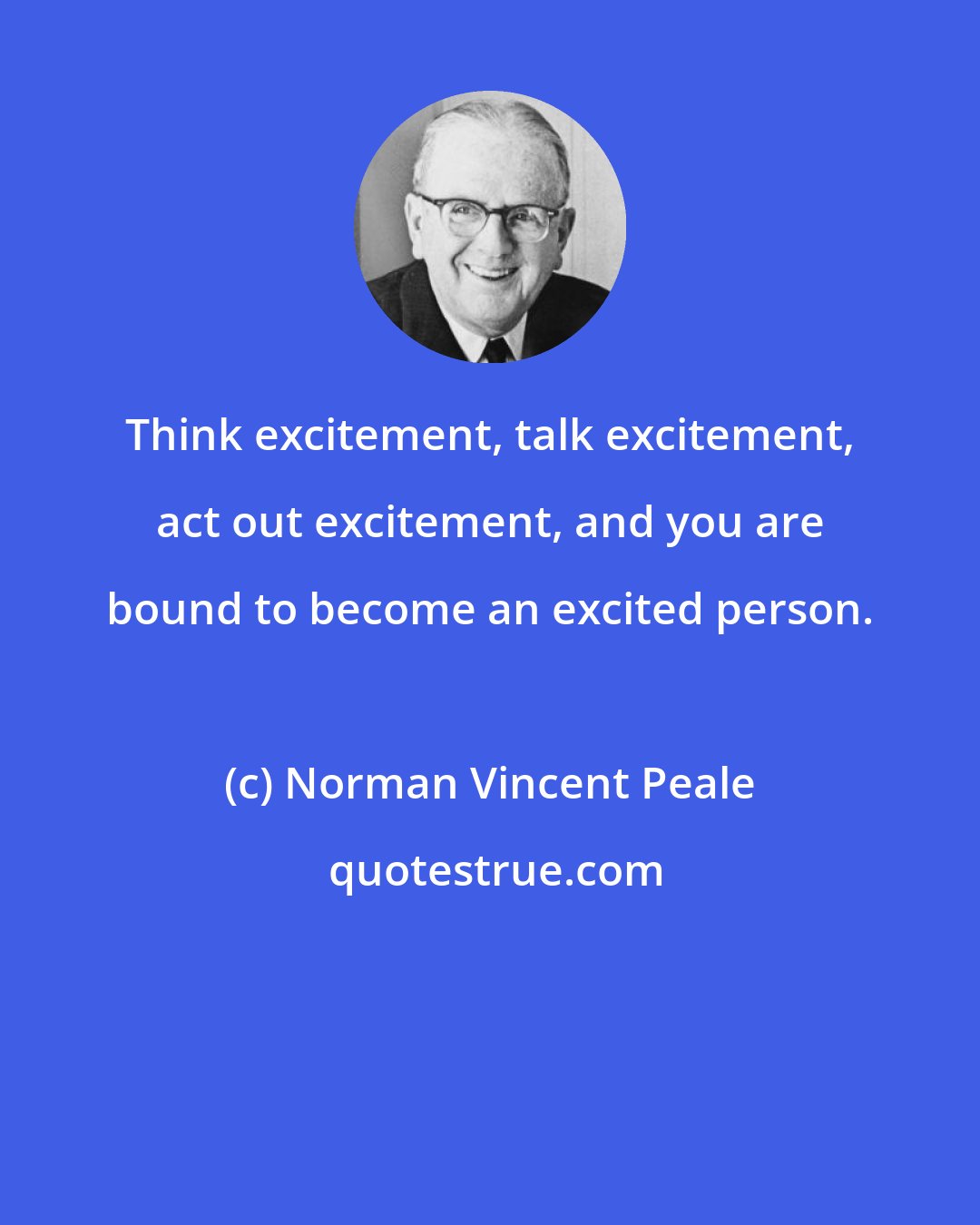 Norman Vincent Peale: Think excitement, talk excitement, act out excitement, and you are bound to become an excited person.