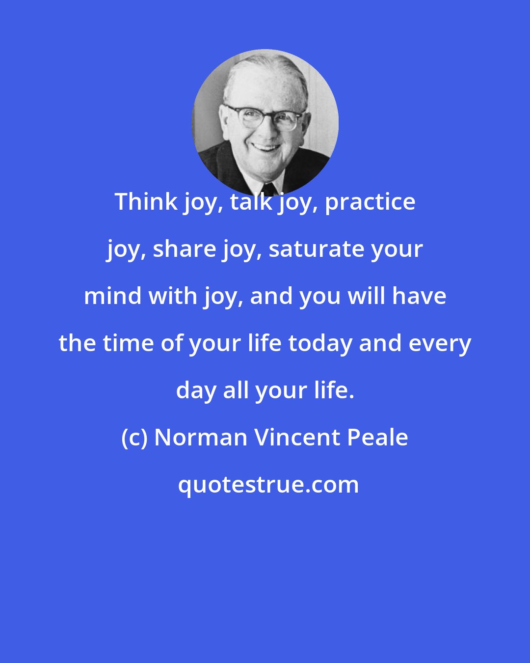 Norman Vincent Peale: Think joy, talk joy, practice joy, share joy, saturate your mind with joy, and you will have the time of your life today and every day all your life.