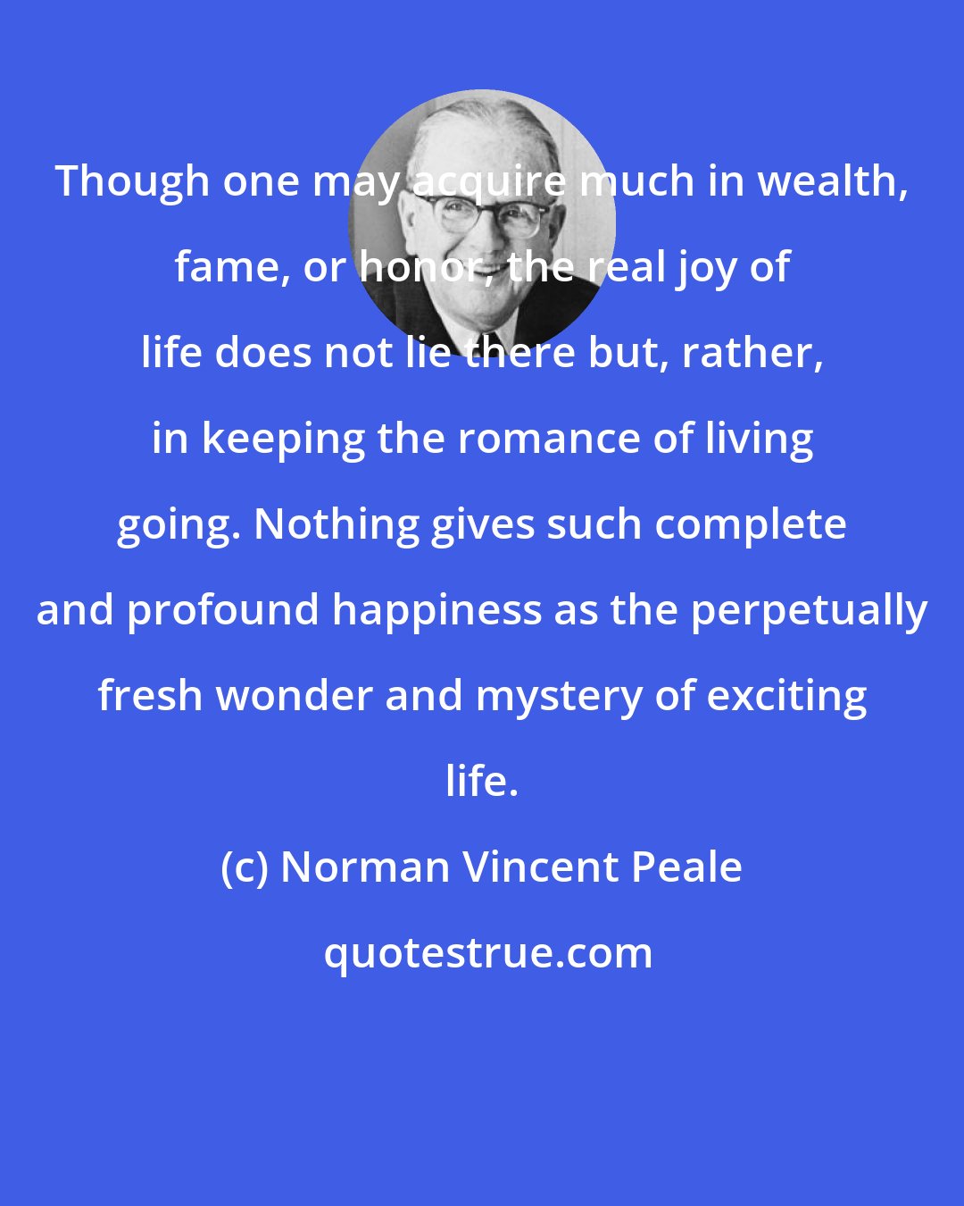 Norman Vincent Peale: Though one may acquire much in wealth, fame, or honor, the real joy of life does not lie there but, rather, in keeping the romance of living going. Nothing gives such complete and profound happiness as the perpetually fresh wonder and mystery of exciting life.