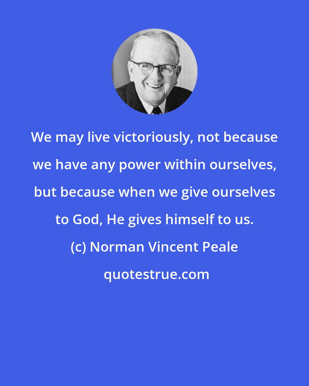 Norman Vincent Peale: We may live victoriously, not because we have any power within ourselves, but because when we give ourselves to God, He gives himself to us.