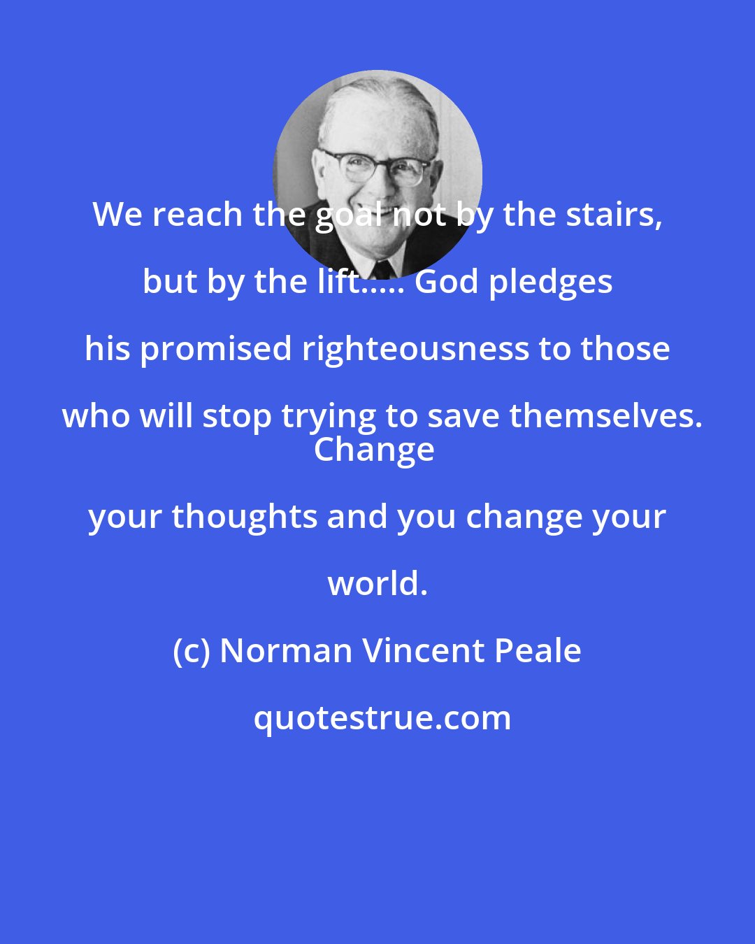 Norman Vincent Peale: We reach the goal not by the stairs, but by the lift..... God pledges his promised righteousness to those who will stop trying to save themselves.
Change your thoughts and you change your world.