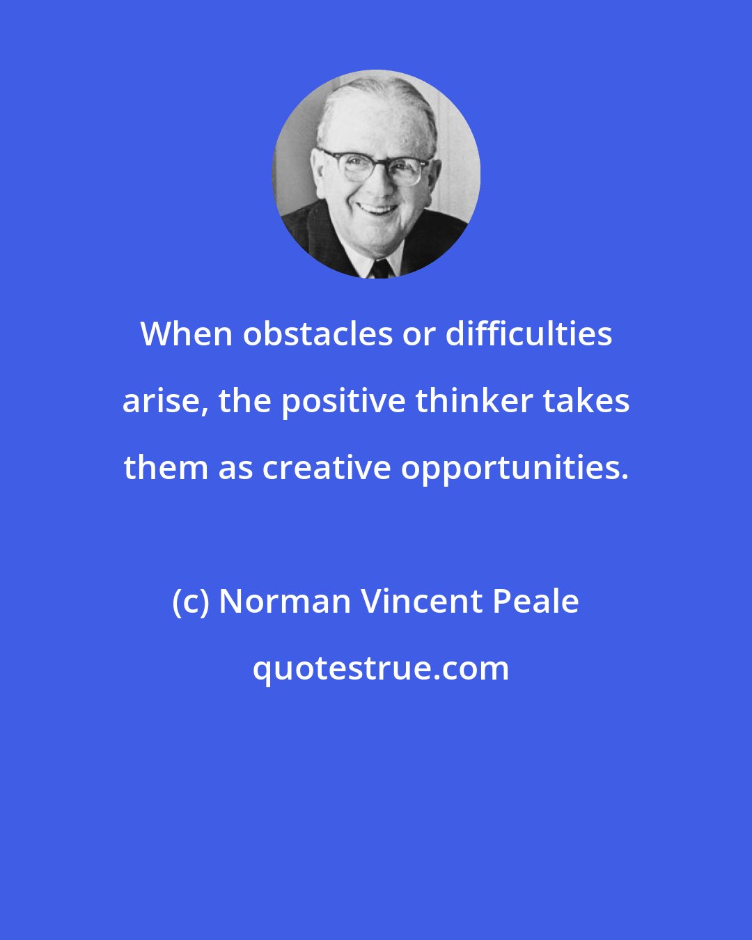 Norman Vincent Peale: When obstacles or difficulties arise, the positive thinker takes them as creative opportunities.