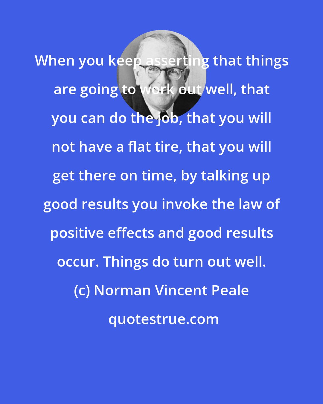 Norman Vincent Peale: When you keep asserting that things are going to work out well, that you can do the job, that you will not have a flat tire, that you will get there on time, by talking up good results you invoke the law of positive effects and good results occur. Things do turn out well.