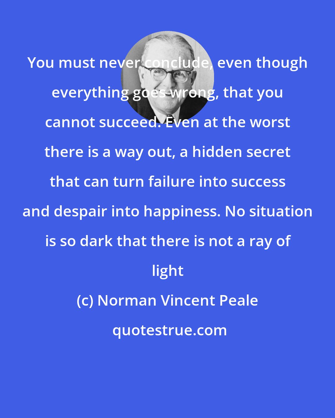 Norman Vincent Peale: You must never conclude, even though everything goes wrong, that you cannot succeed. Even at the worst there is a way out, a hidden secret that can turn failure into success and despair into happiness. No situation is so dark that there is not a ray of light