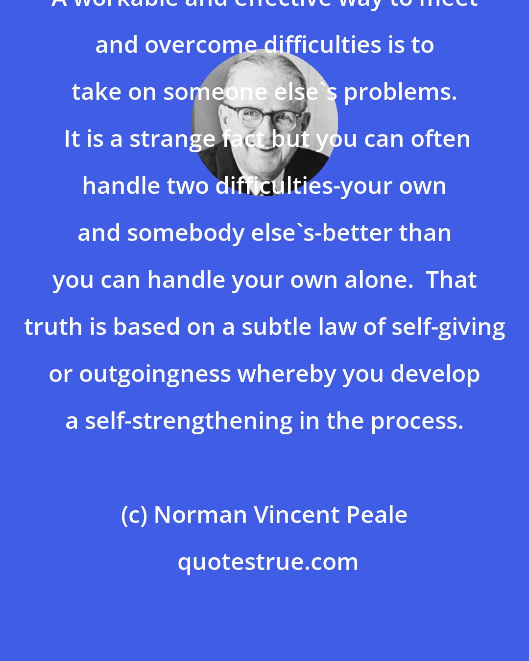 Norman Vincent Peale: A workable and effective way to meet and overcome difficulties is to take on someone else's problems.  It is a strange fact but you can often handle two difficulties-your own and somebody else's-better than you can handle your own alone.  That truth is based on a subtle law of self-giving or outgoingness whereby you develop a self-strengthening in the process.