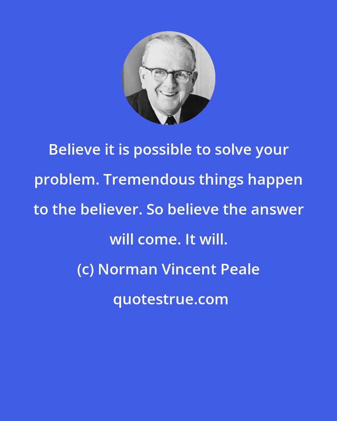 Norman Vincent Peale: Believe it is possible to solve your problem. Tremendous things happen to the believer. So believe the answer will come. It will.