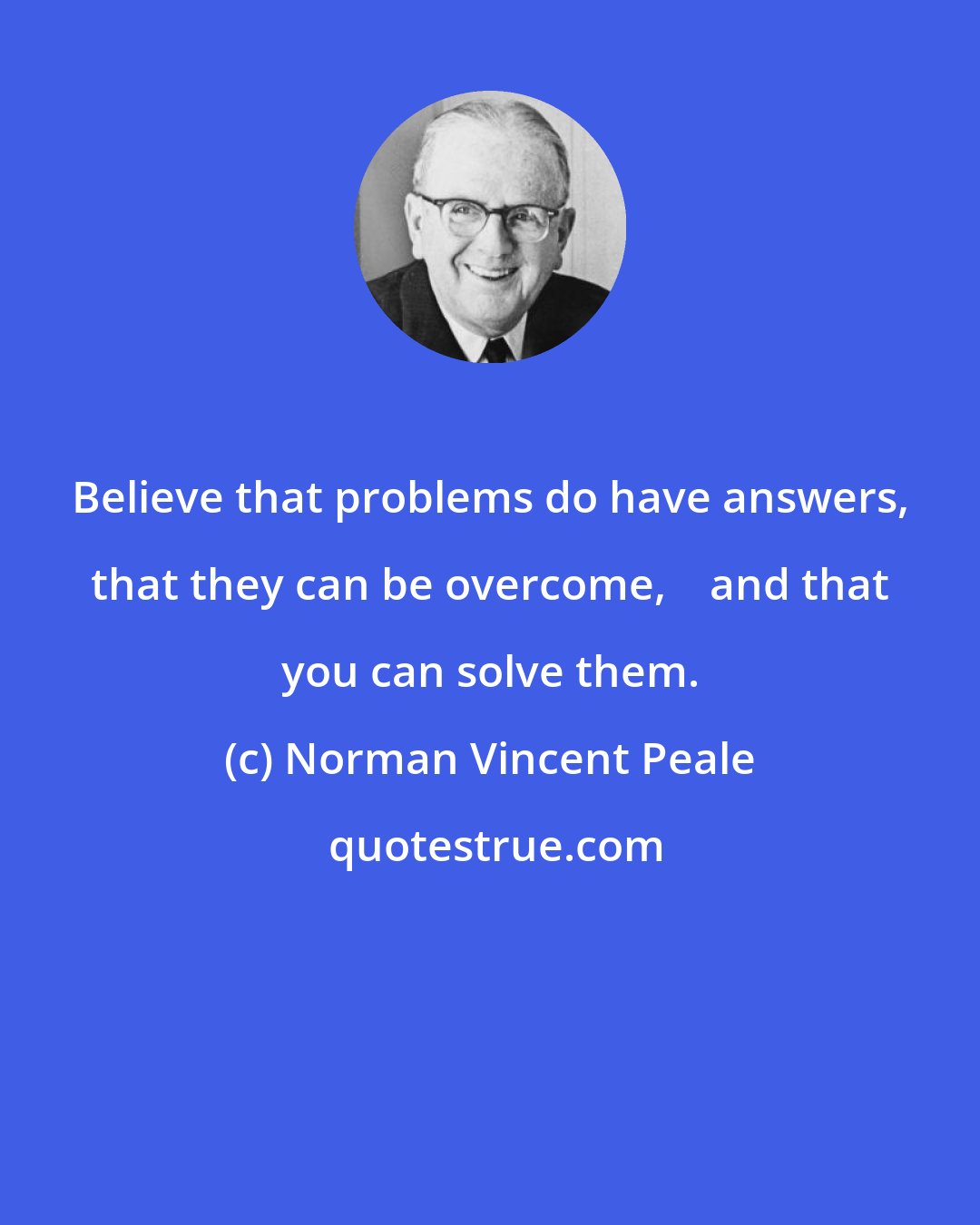 Norman Vincent Peale: Believe that problems do have answers, that they can be overcome,    and that you can solve them.