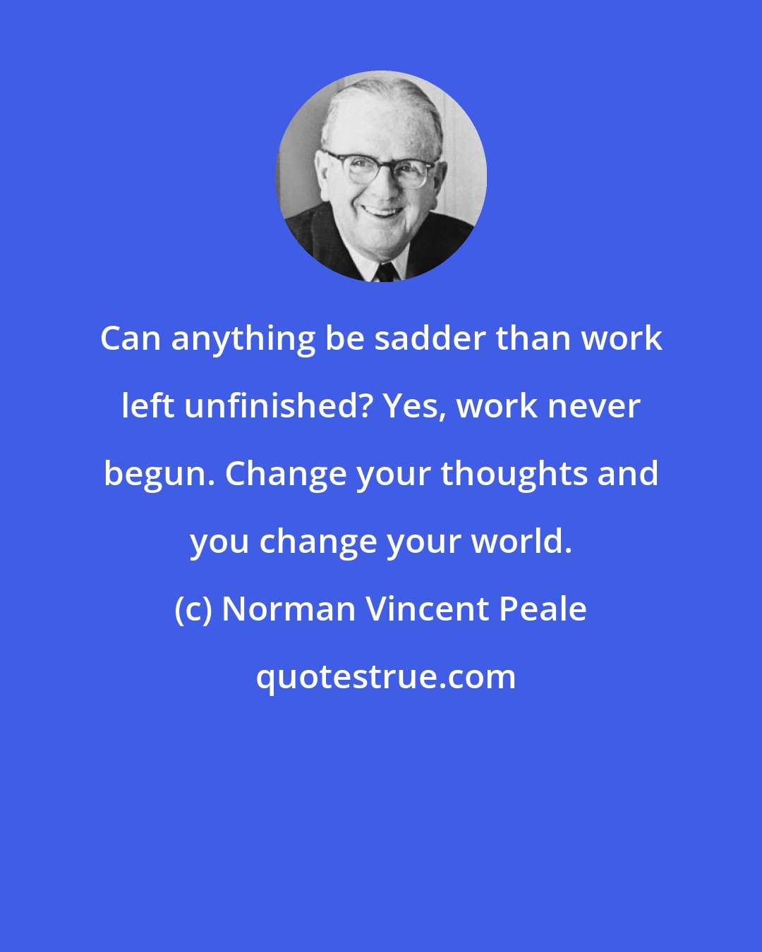 Norman Vincent Peale: Can anything be sadder than work left unfinished? Yes, work never begun. Change your thoughts and you change your world.