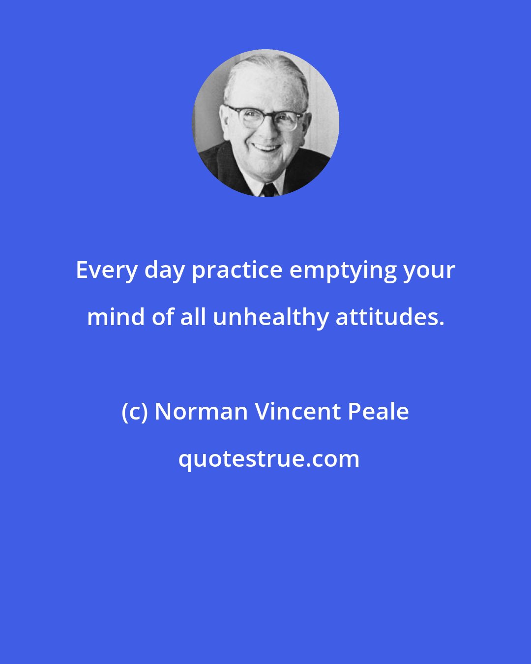 Norman Vincent Peale: Every day practice emptying your mind of all unhealthy attitudes.