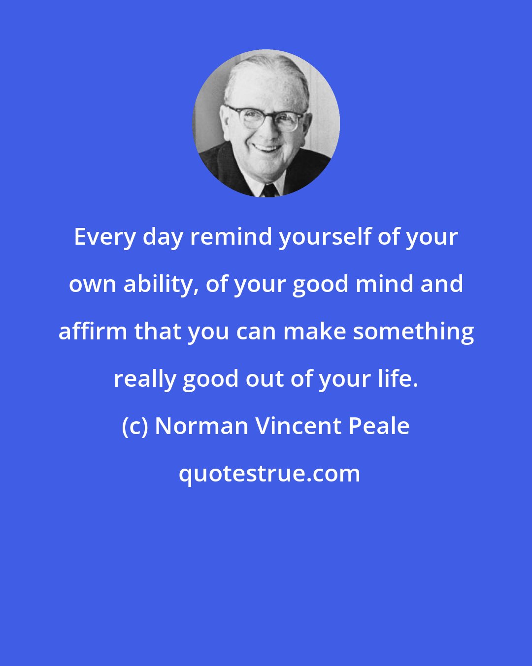 Norman Vincent Peale: Every day remind yourself of your own ability, of your good mind and affirm that you can make something really good out of your life.