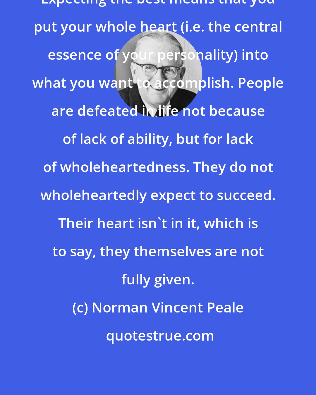 Norman Vincent Peale: Expecting the best means that you put your whole heart (i.e. the central essence of your personality) into what you want to accomplish. People are defeated in life not because of lack of ability, but for lack of wholeheartedness. They do not wholeheartedly expect to succeed. Their heart isn't in it, which is to say, they themselves are not fully given.