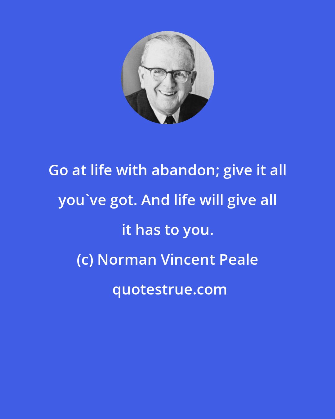 Norman Vincent Peale: Go at life with abandon; give it all you've got. And life will give all it has to you.