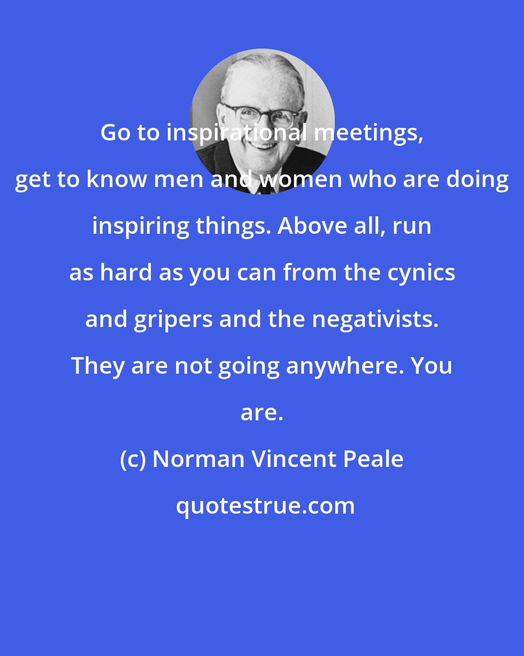 Norman Vincent Peale: Go to inspirational meetings, get to know men and women who are doing inspiring things. Above all, run as hard as you can from the cynics and gripers and the negativists. They are not going anywhere. You are.