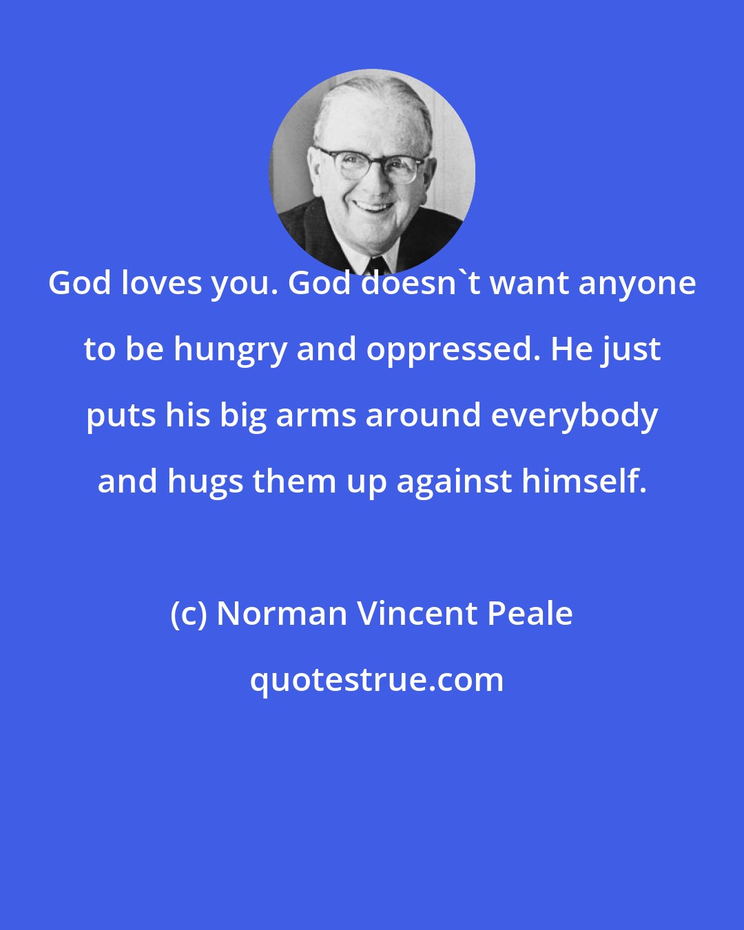 Norman Vincent Peale: God loves you. God doesn't want anyone to be hungry and oppressed. He just puts his big arms around everybody and hugs them up against himself.