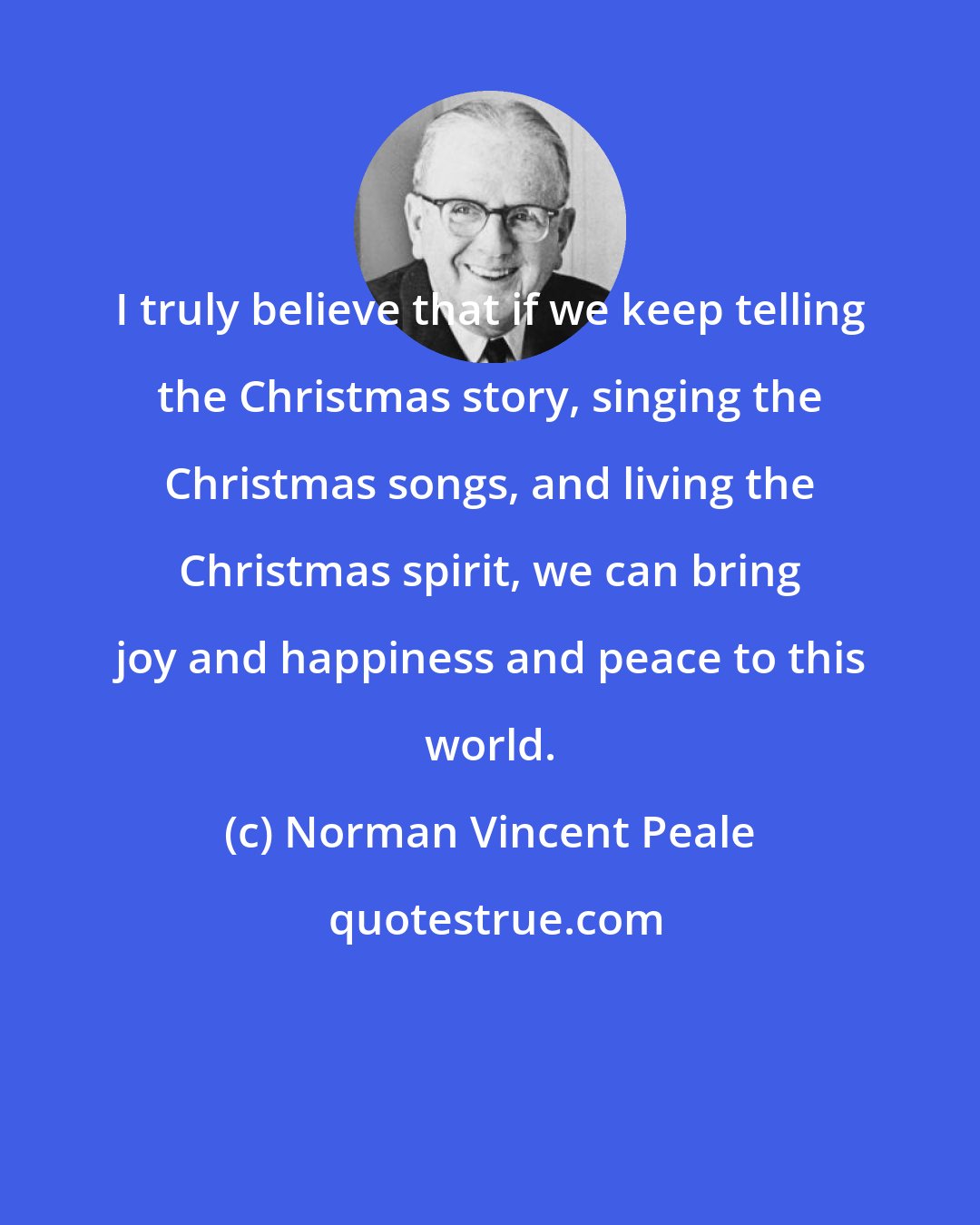 Norman Vincent Peale: I truly believe that if we keep telling the Christmas story, singing the Christmas songs, and living the Christmas spirit, we can bring joy and happiness and peace to this world.