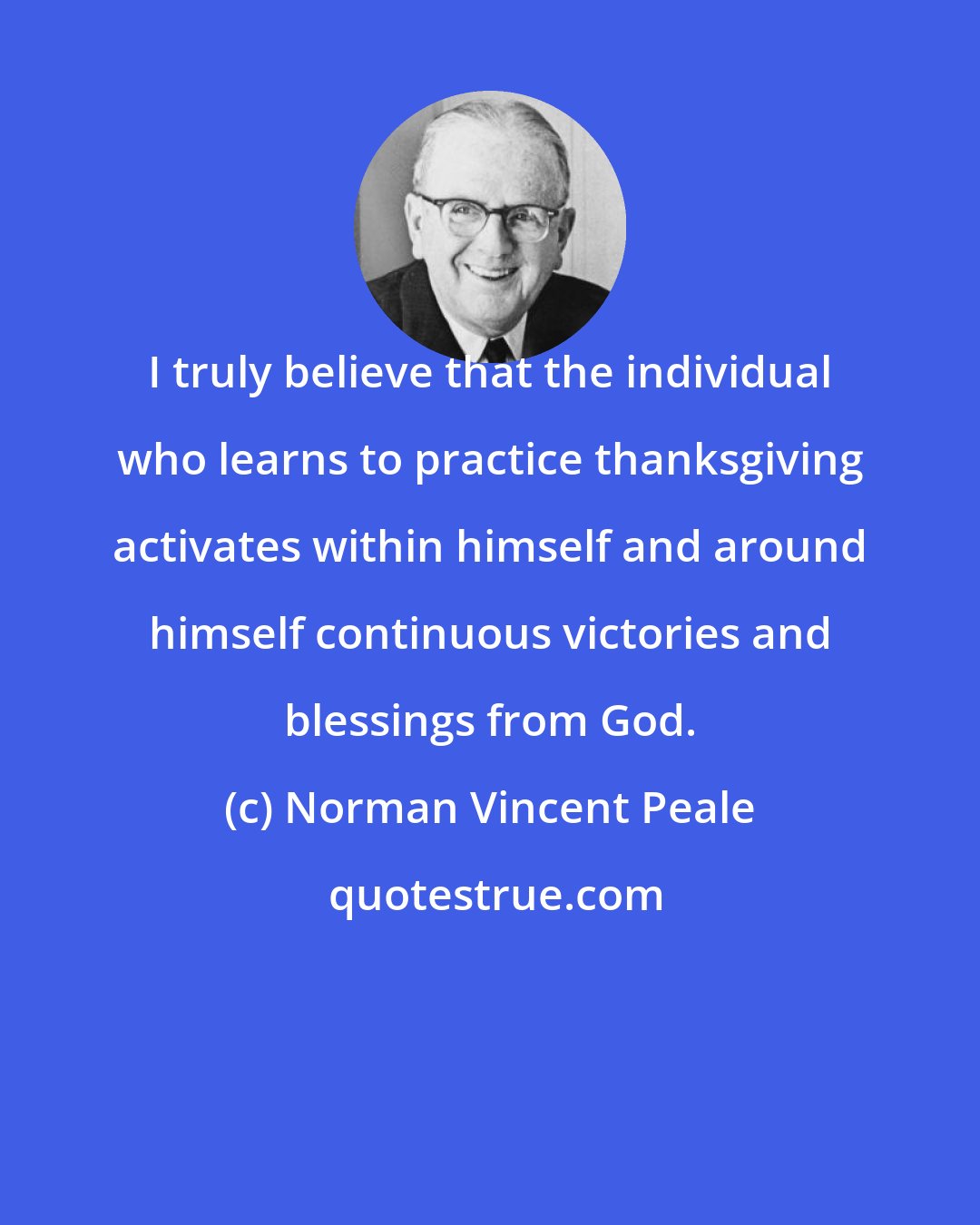 Norman Vincent Peale: I truly believe that the individual who learns to practice thanksgiving activates within himself and around himself continuous victories and blessings from God.