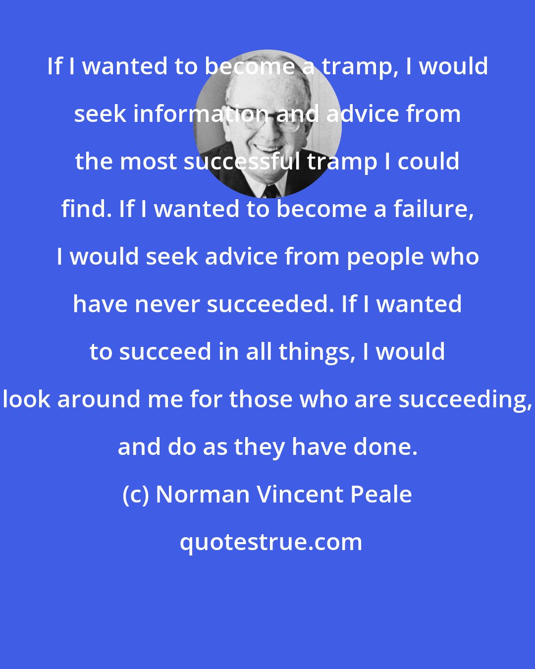 Norman Vincent Peale: If I wanted to become a tramp, I would seek information and advice from the most successful tramp I could find. If I wanted to become a failure, I would seek advice from people who have never succeeded. If I wanted to succeed in all things, I would look around me for those who are succeeding, and do as they have done.