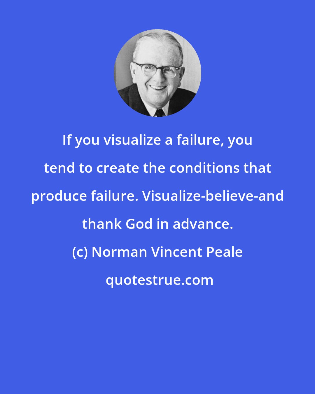 Norman Vincent Peale: If you visualize a failure, you tend to create the conditions that produce failure. Visualize-believe-and thank God in advance.