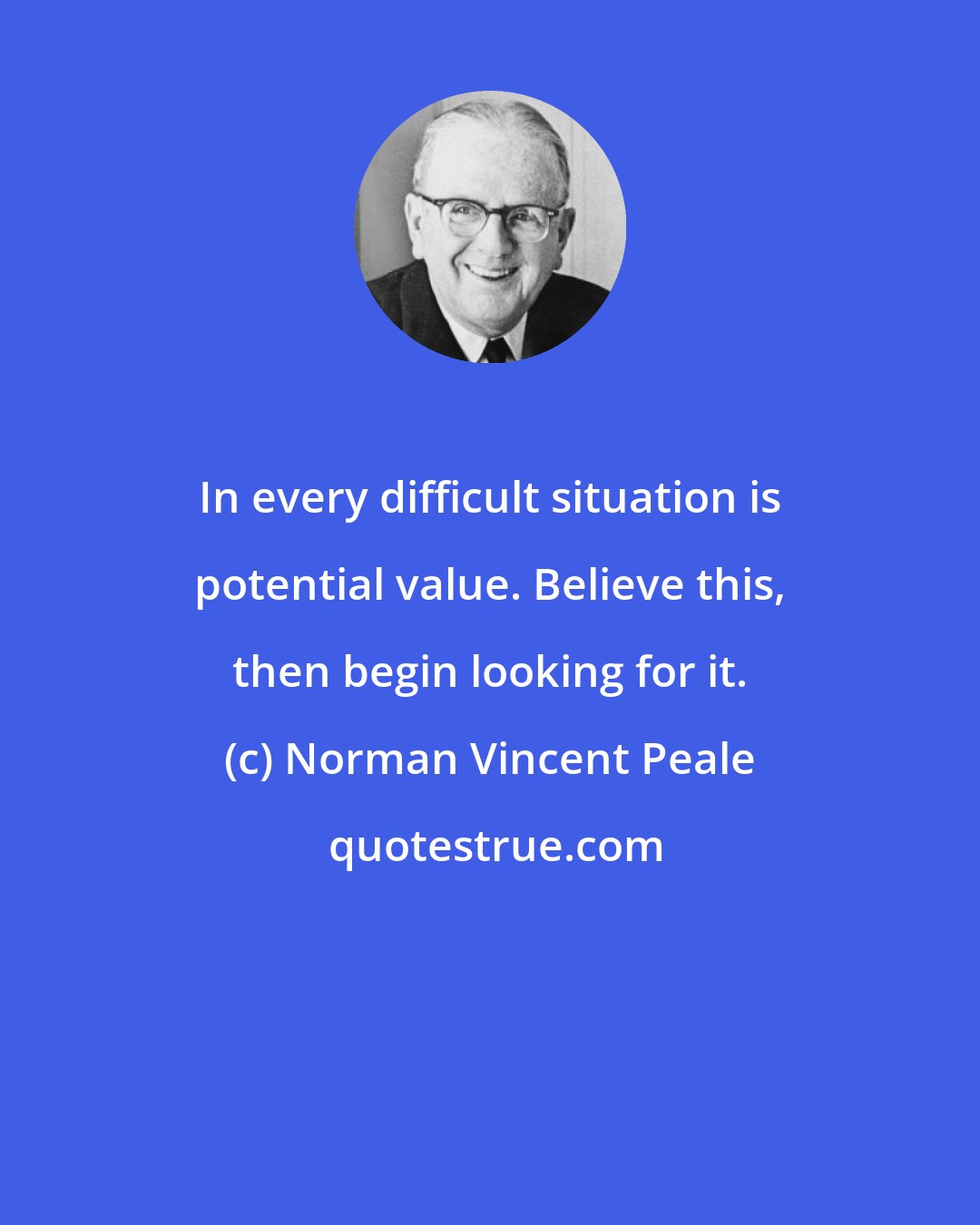 Norman Vincent Peale: In every difficult situation is potential value. Believe this, then begin looking for it.