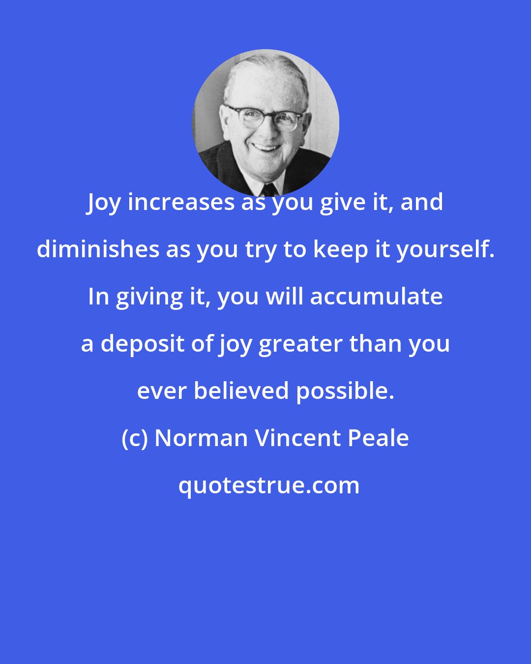 Norman Vincent Peale: Joy increases as you give it, and diminishes as you try to keep it yourself. In giving it, you will accumulate a deposit of joy greater than you ever believed possible.