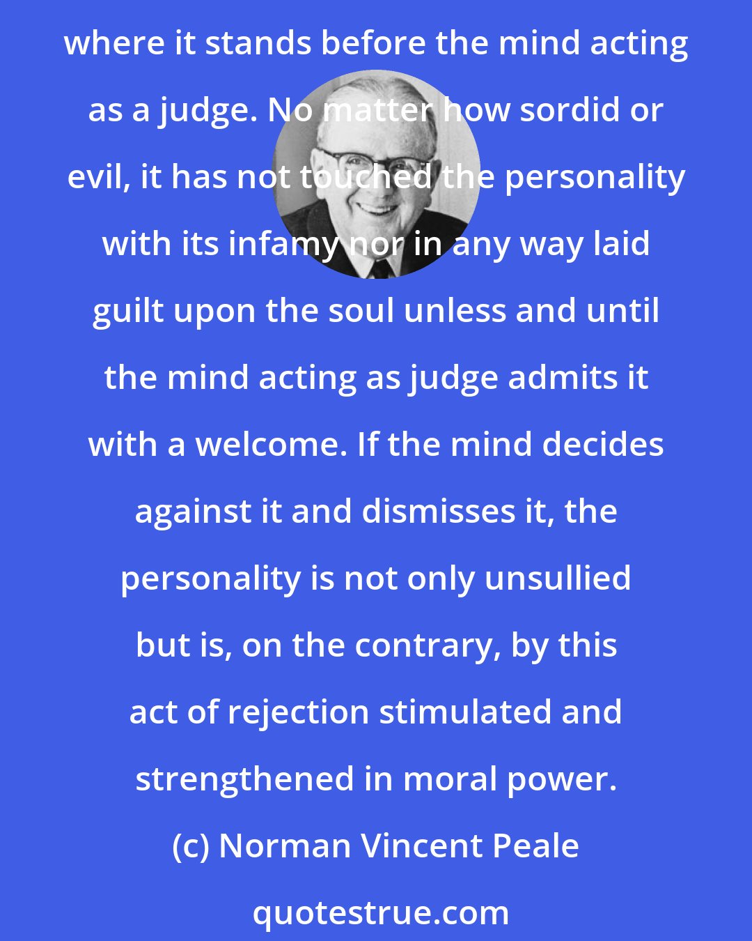 Norman Vincent Peale: No sin is committed merely because a thought enters the mind, provided it is not made welcome. Perhaps we may use the figure that the thought first passes into an anteroom, where it stands before the mind acting as a judge. No matter how sordid or evil, it has not touched the personality with its infamy nor in any way laid guilt upon the soul unless and until the mind acting as judge admits it with a welcome. If the mind decides against it and dismisses it, the personality is not only unsullied but is, on the contrary, by this act of rejection stimulated and strengthened in moral power.