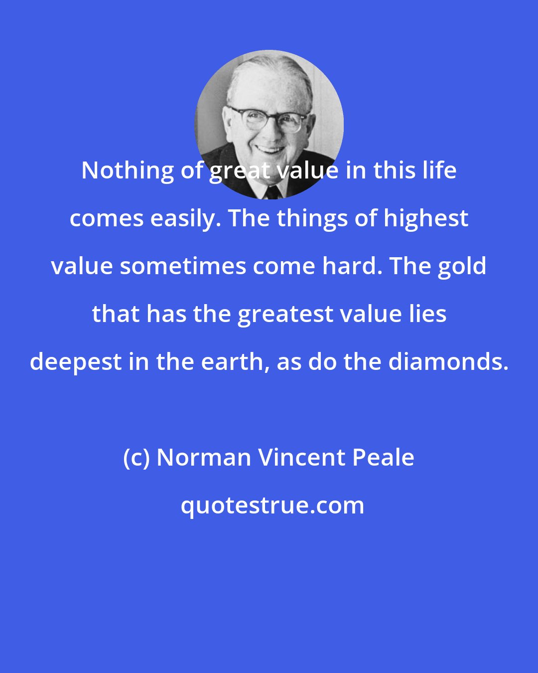 Norman Vincent Peale: Nothing of great value in this life comes easily. The things of highest value sometimes come hard. The gold that has the greatest value lies deepest in the earth, as do the diamonds.