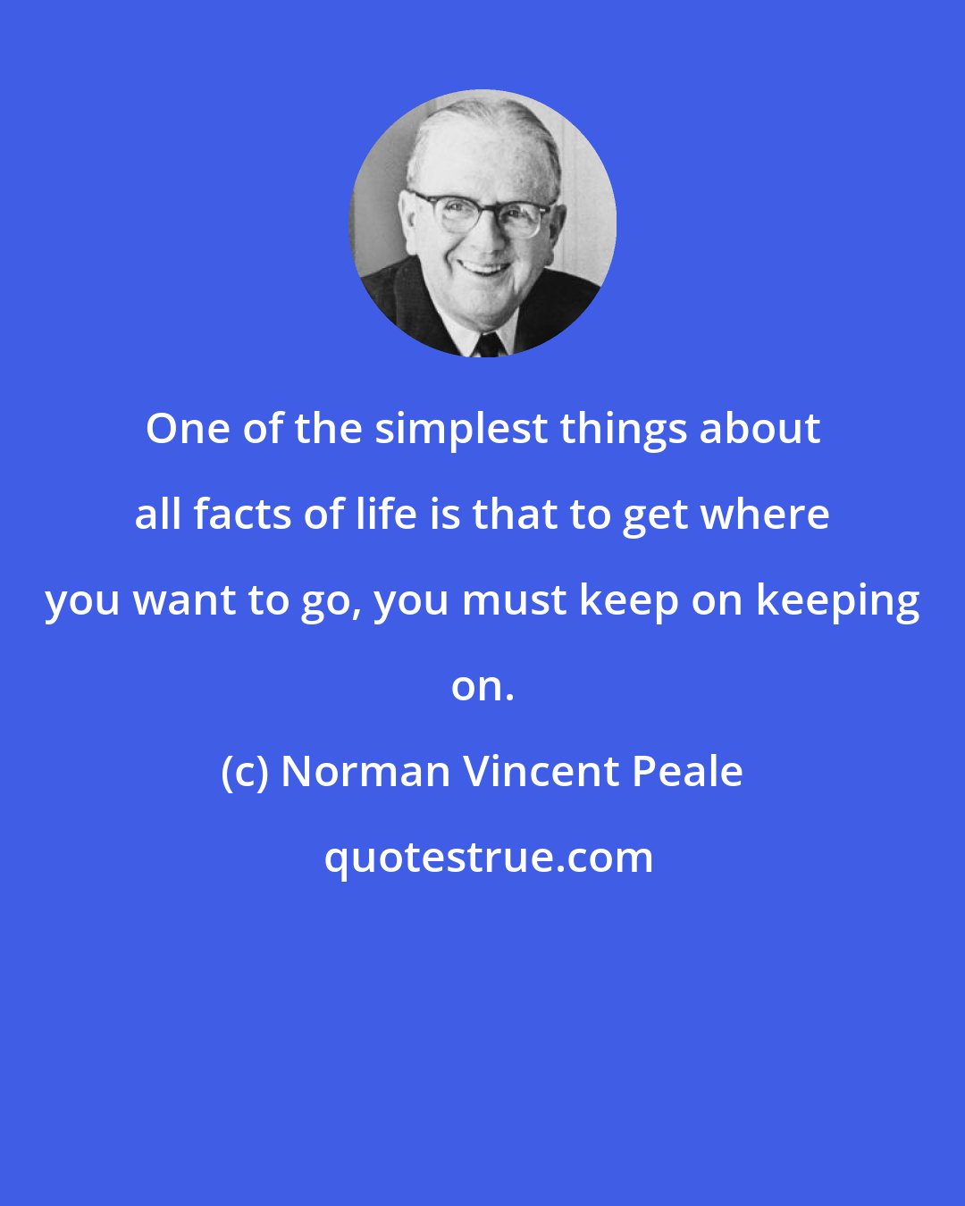 Norman Vincent Peale: One of the simplest things about all facts of life is that to get where you want to go, you must keep on keeping on.