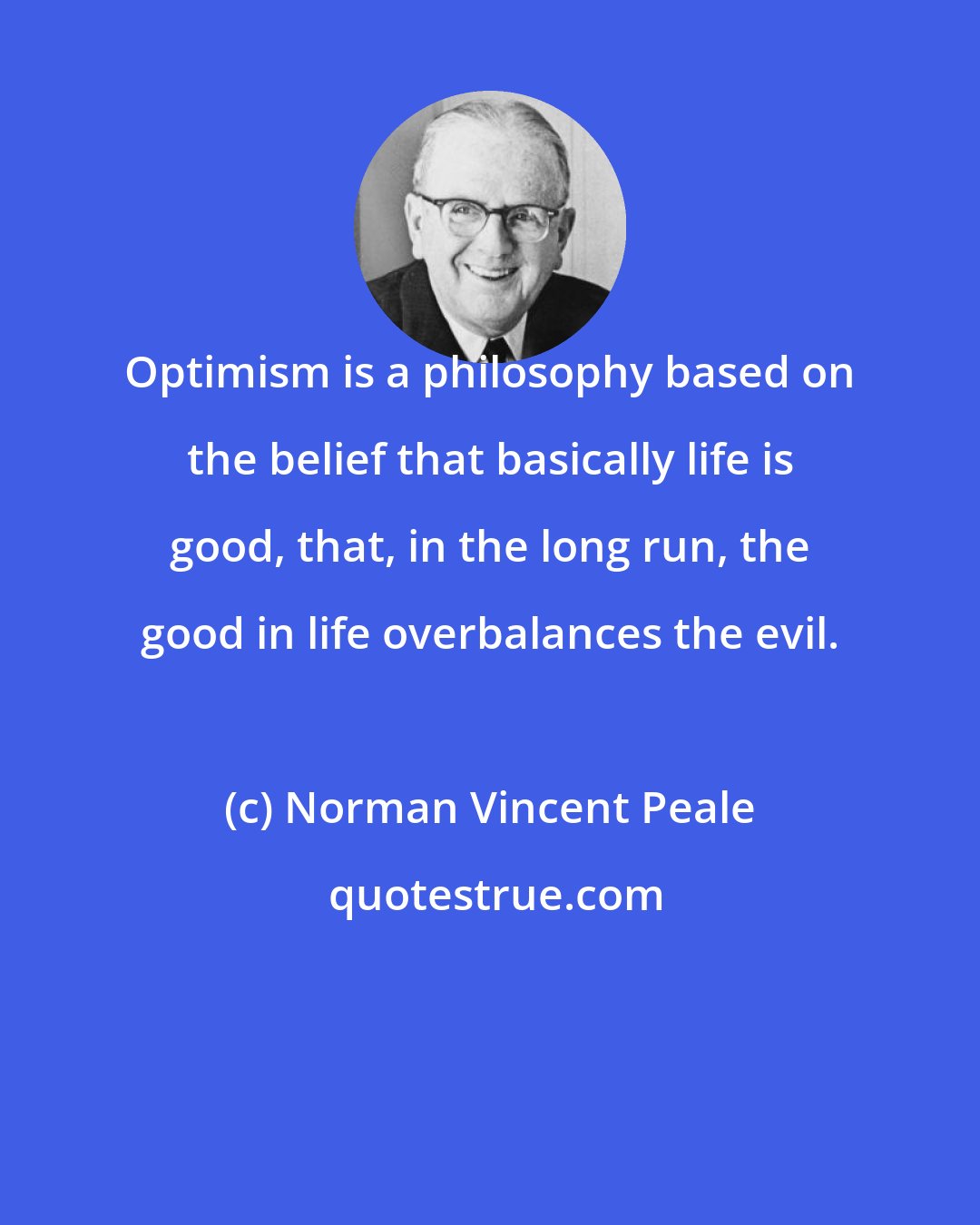 Norman Vincent Peale: Optimism is a philosophy based on the belief that basically life is good, that, in the long run, the good in life overbalances the evil.