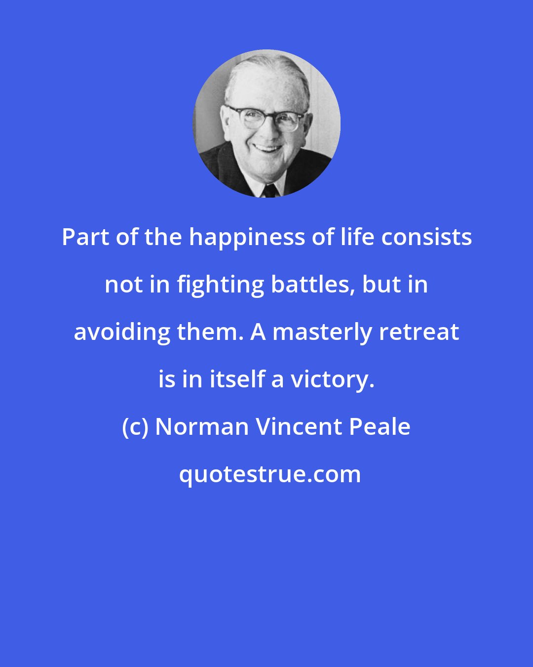 Norman Vincent Peale: Part of the happiness of life consists not in fighting battles, but in avoiding them. A masterly retreat is in itself a victory.