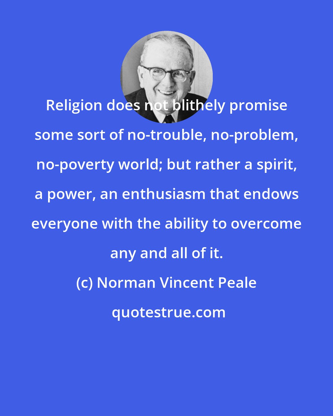 Norman Vincent Peale: Religion does not blithely promise some sort of no-trouble, no-problem, no-poverty world; but rather a spirit, a power, an enthusiasm that endows everyone with the ability to overcome any and all of it.