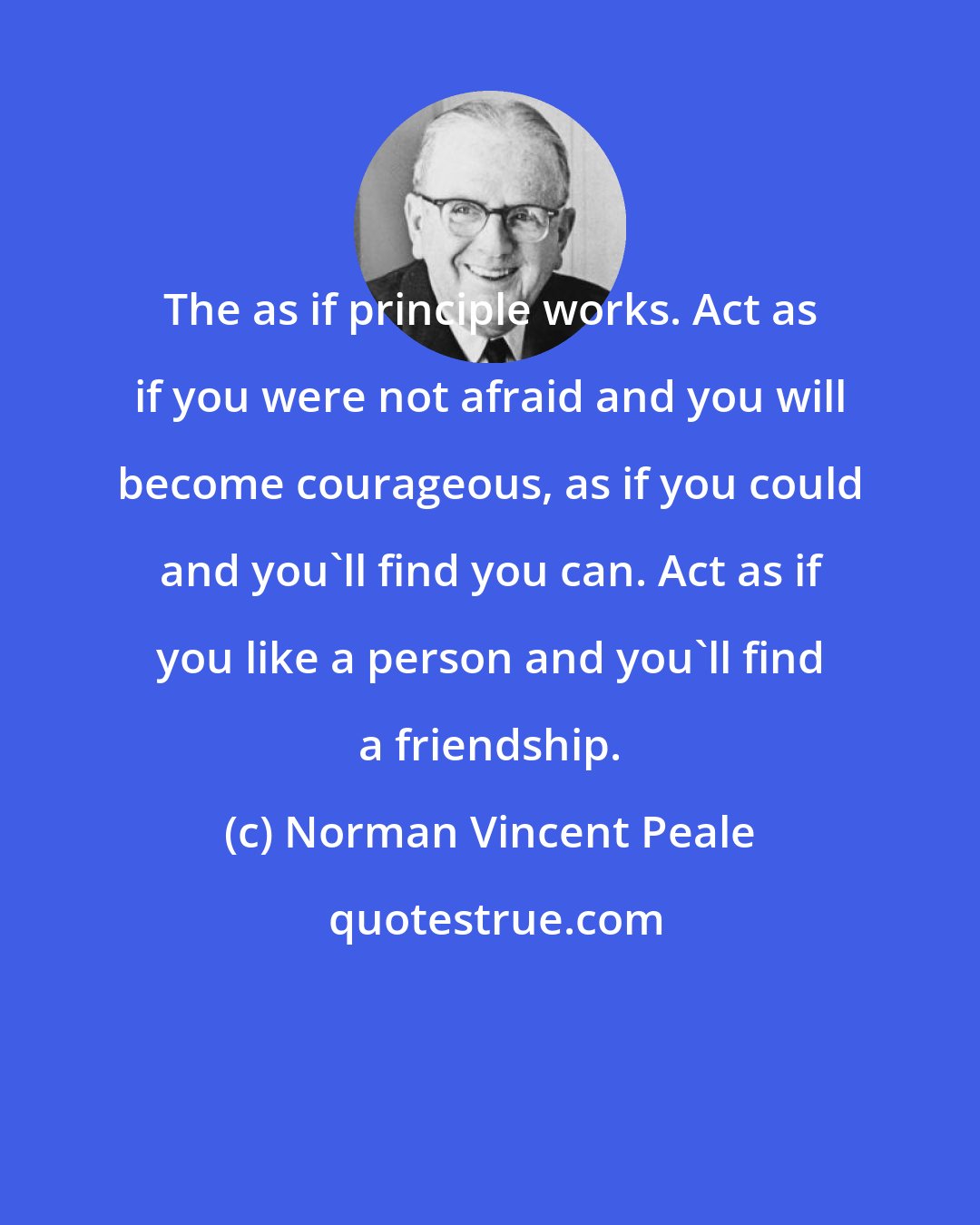 Norman Vincent Peale: The as if principle works. Act as if you were not afraid and you will become courageous, as if you could and you'll find you can. Act as if you like a person and you'll find a friendship.