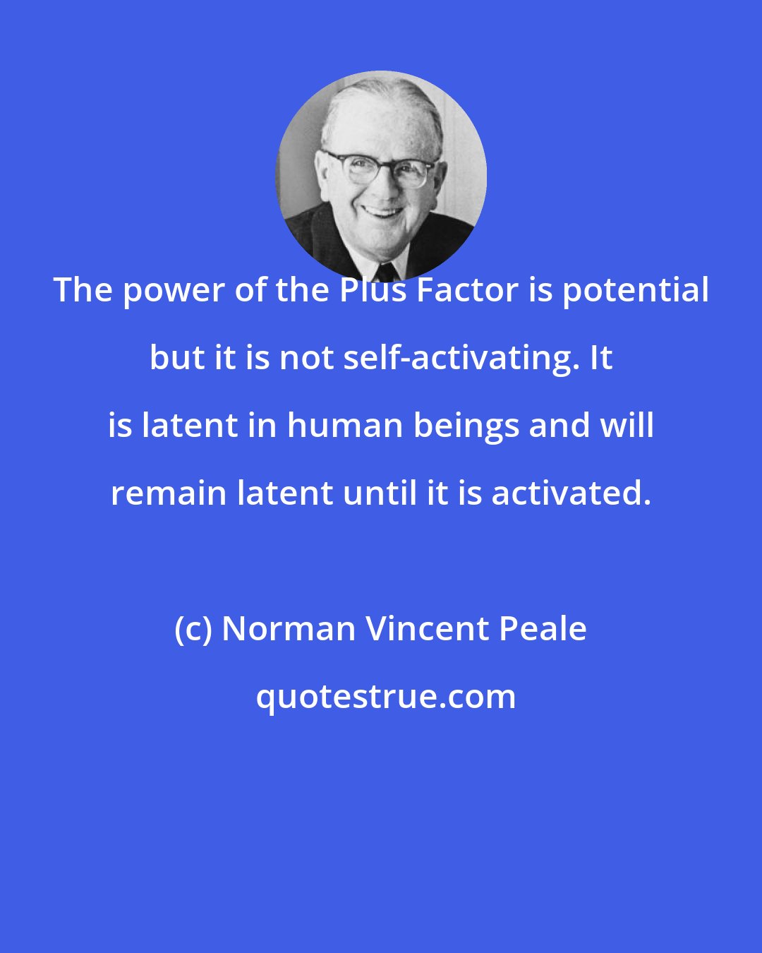 Norman Vincent Peale: The power of the Plus Factor is potential but it is not self-activating. It is latent in human beings and will remain latent until it is activated.