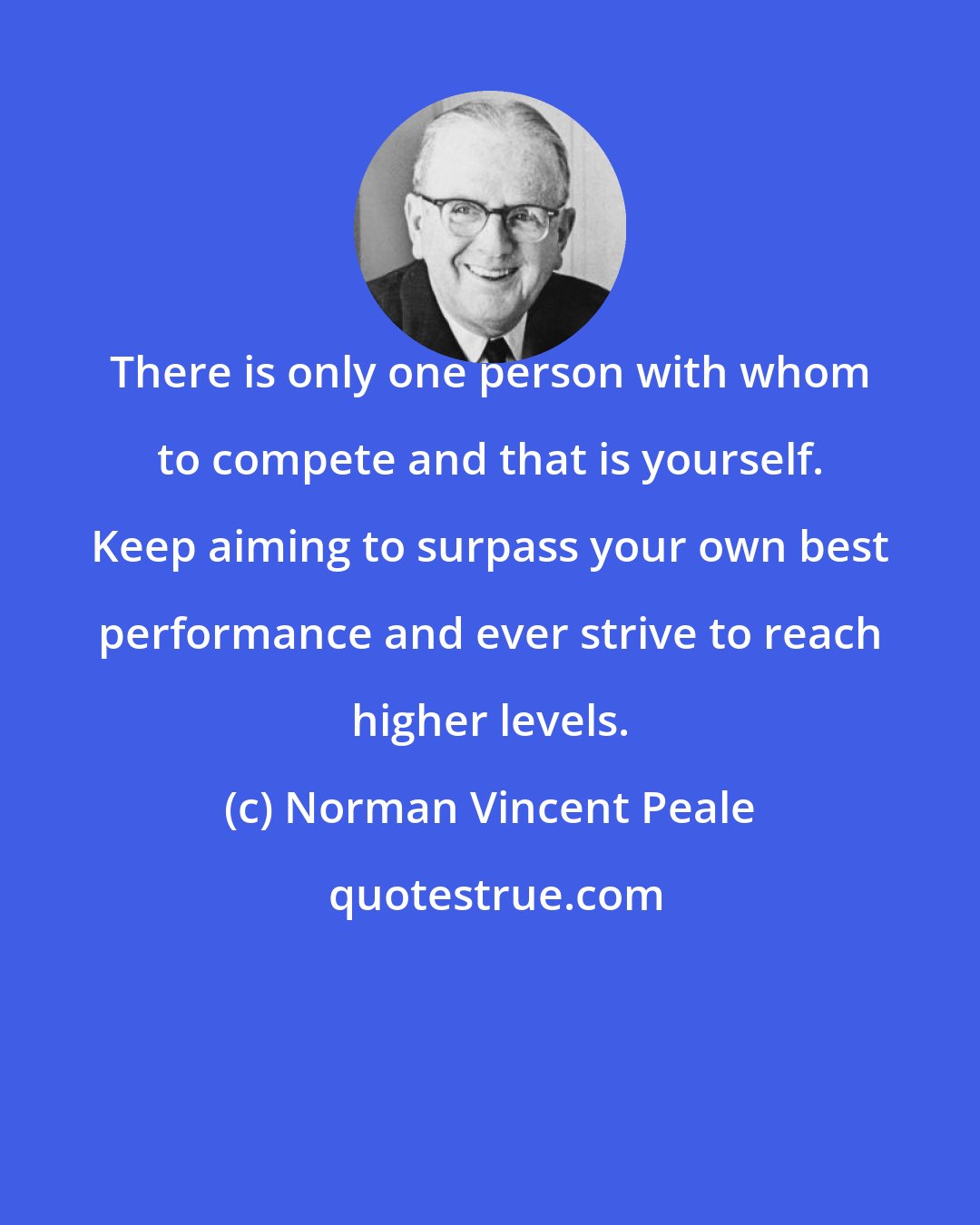 Norman Vincent Peale: There is only one person with whom to compete and that is yourself. Keep aiming to surpass your own best performance and ever strive to reach higher levels.