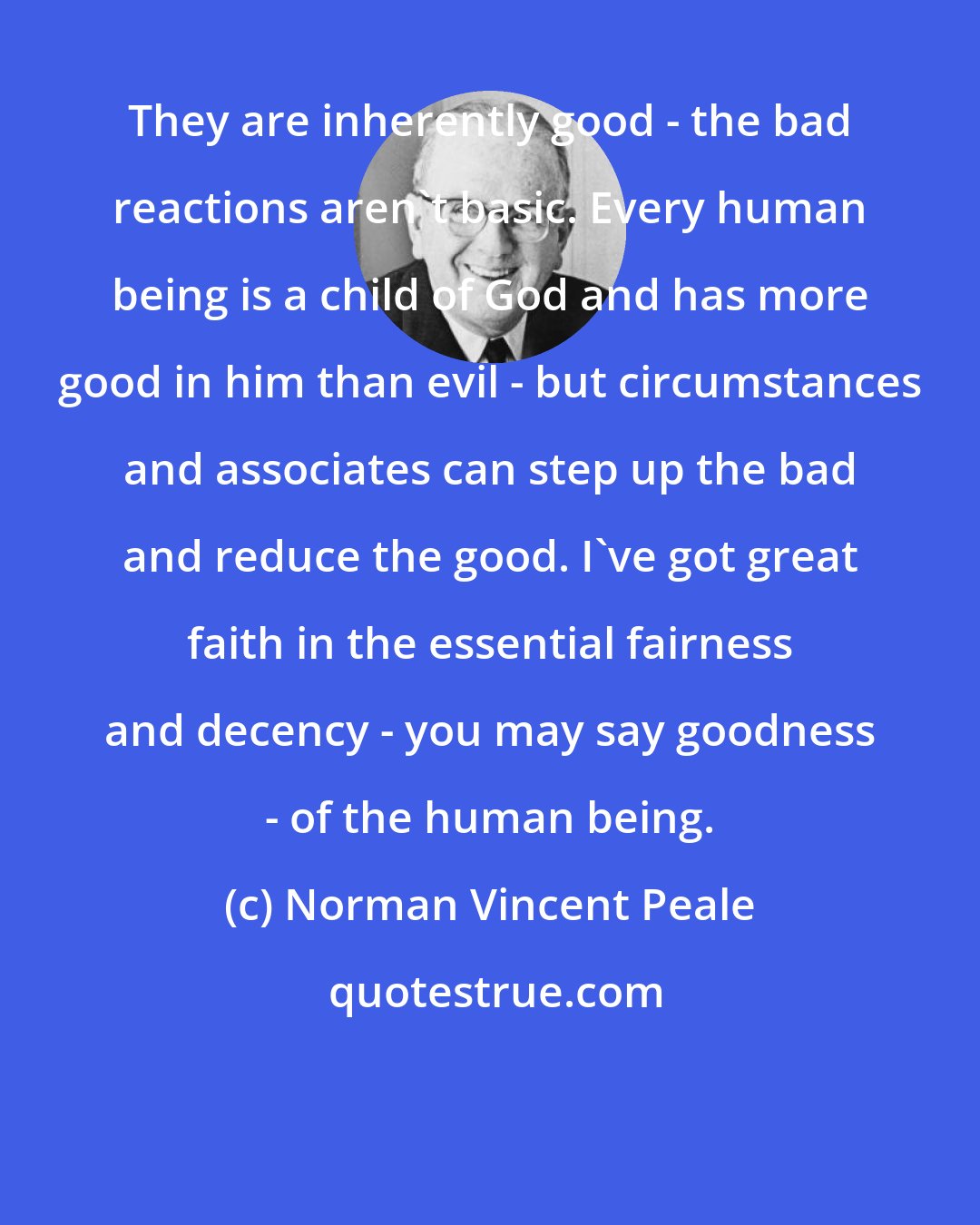 Norman Vincent Peale: They are inherently good - the bad reactions aren't basic. Every human being is a child of God and has more good in him than evil - but circumstances and associates can step up the bad and reduce the good. I've got great faith in the essential fairness and decency - you may say goodness - of the human being.