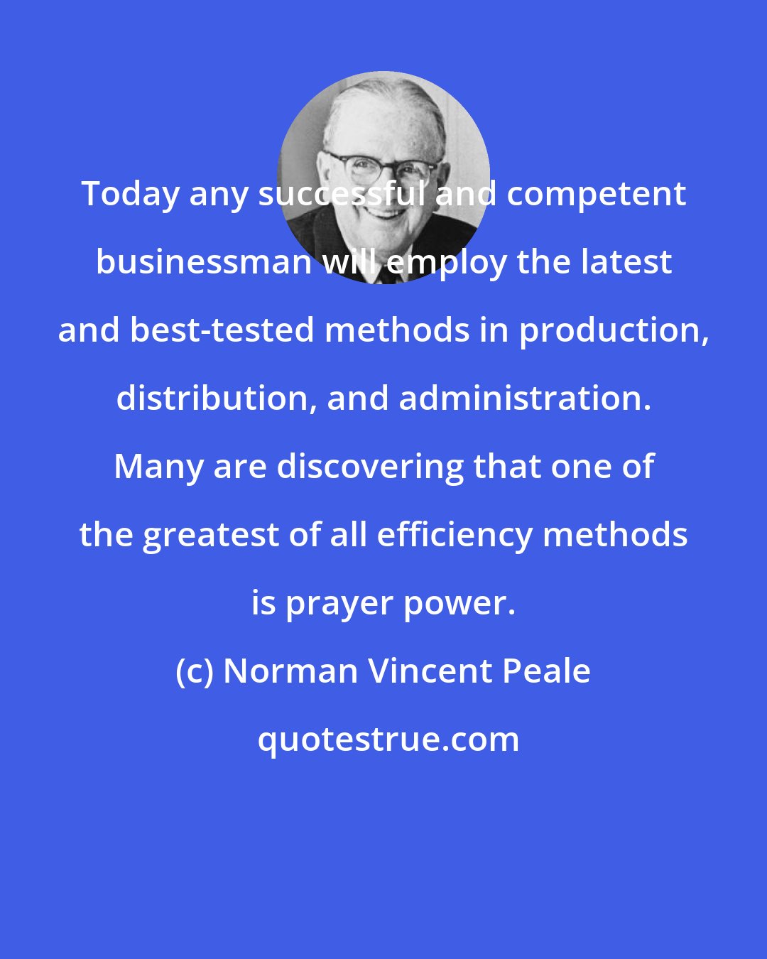 Norman Vincent Peale: Today any successful and competent businessman will employ the latest and best-tested methods in production, distribution, and administration. Many are discovering that one of the greatest of all efficiency methods is prayer power.