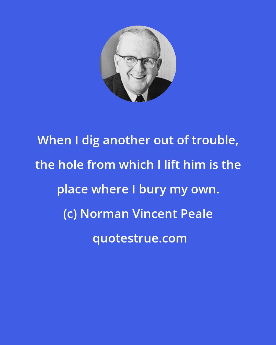 Norman Vincent Peale: When I dig another out of trouble, the hole from which I lift him is the place where I bury my own.