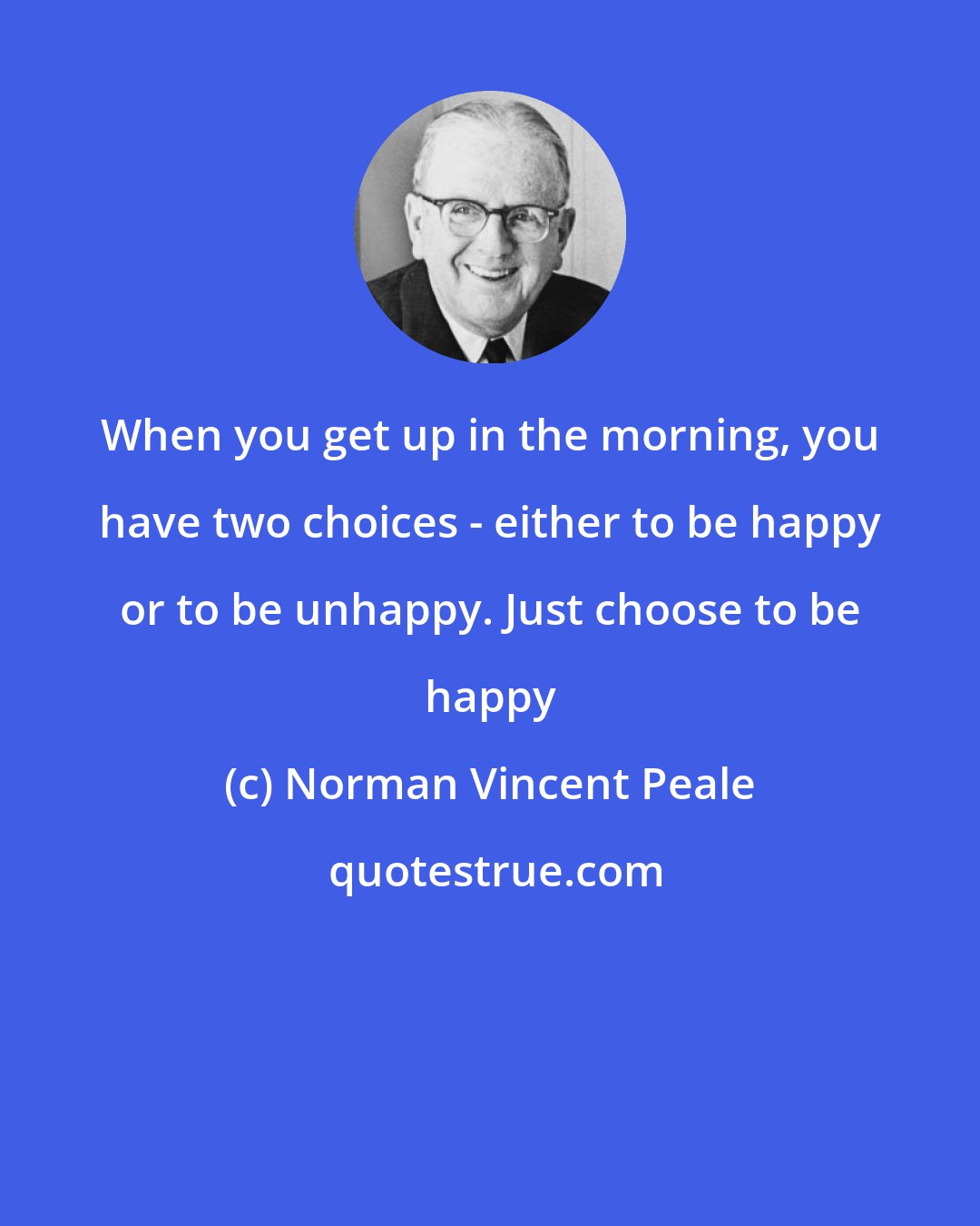 Norman Vincent Peale: When you get up in the morning, you have two choices - either to be happy or to be unhappy. Just choose to be happy