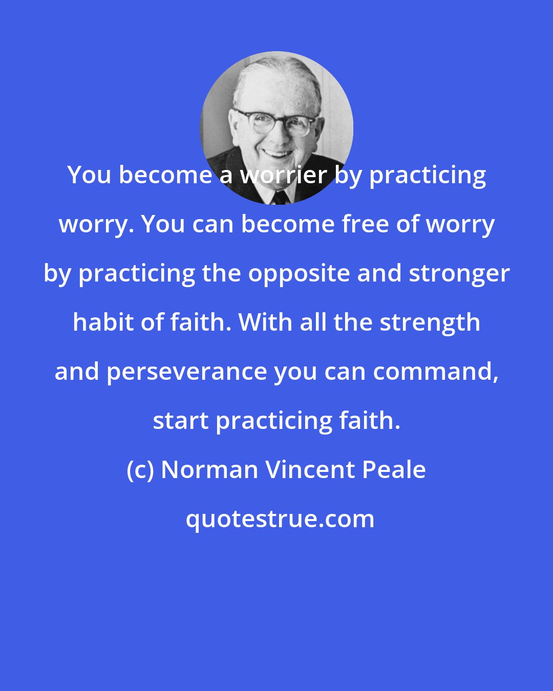 Norman Vincent Peale: You become a worrier by practicing worry. You can become free of worry by practicing the opposite and stronger habit of faith. With all the strength and perseverance you can command, start practicing faith.