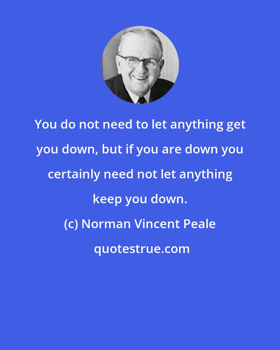 Norman Vincent Peale: You do not need to let anything get you down, but if you are down you certainly need not let anything keep you down.