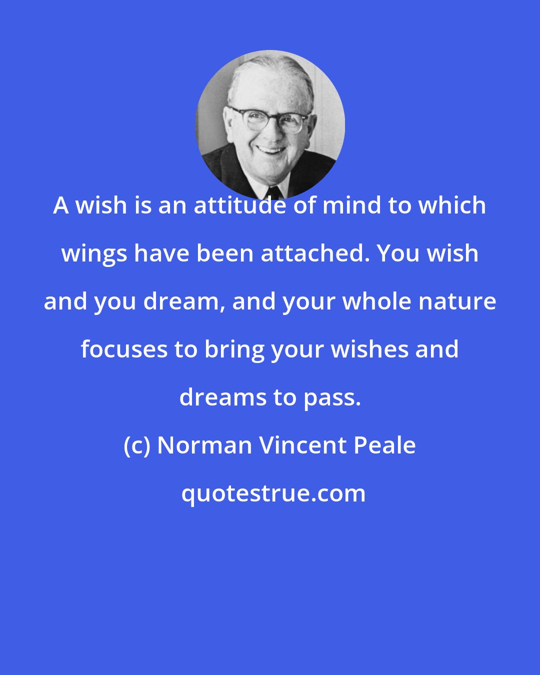 Norman Vincent Peale: A wish is an attitude of mind to which wings have been attached. You wish and you dream, and your whole nature focuses to bring your wishes and dreams to pass.