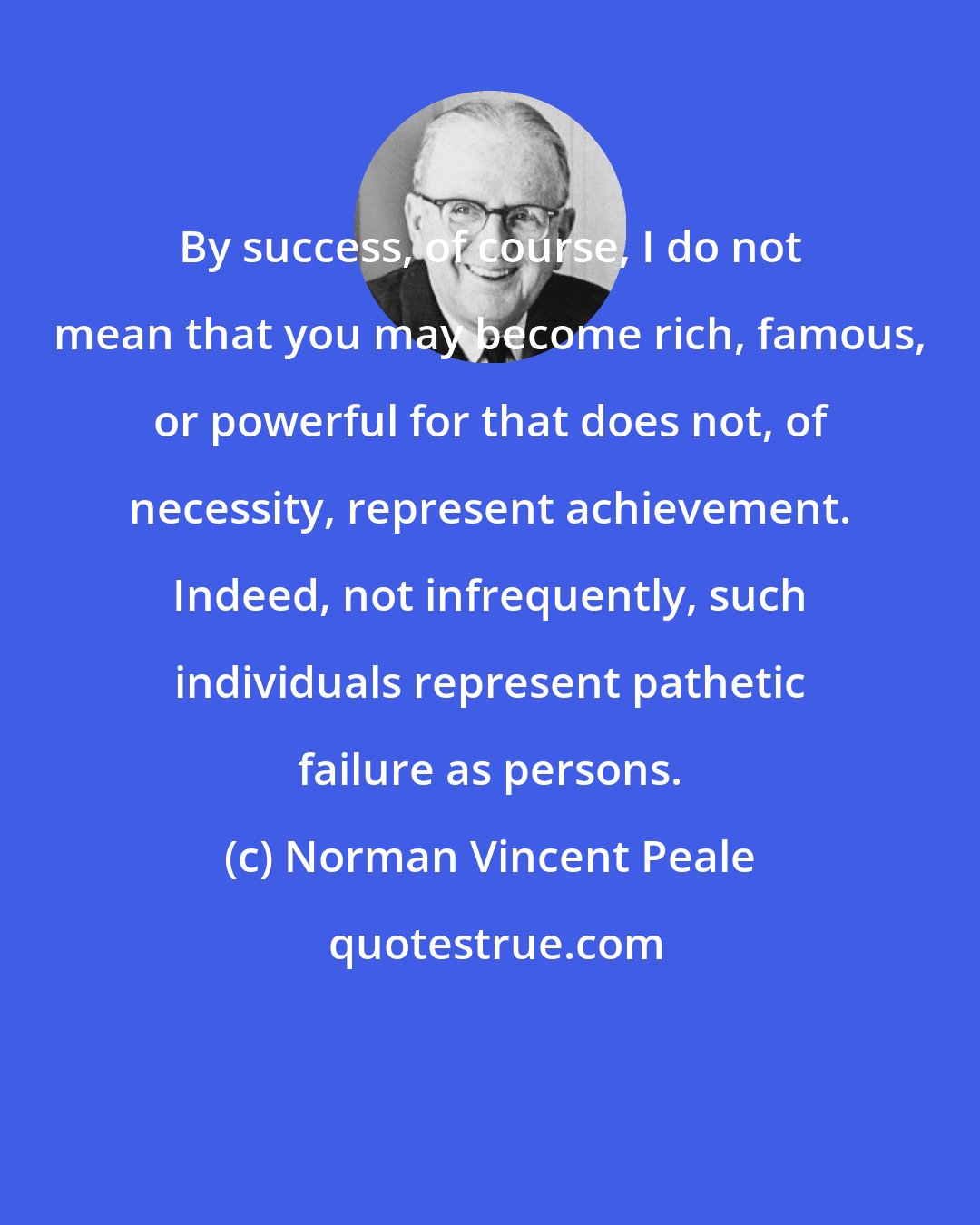 Norman Vincent Peale: By success, of course, I do not mean that you may become rich, famous, or powerful for that does not, of necessity, represent achievement. Indeed, not infrequently, such individuals represent pathetic failure as persons.