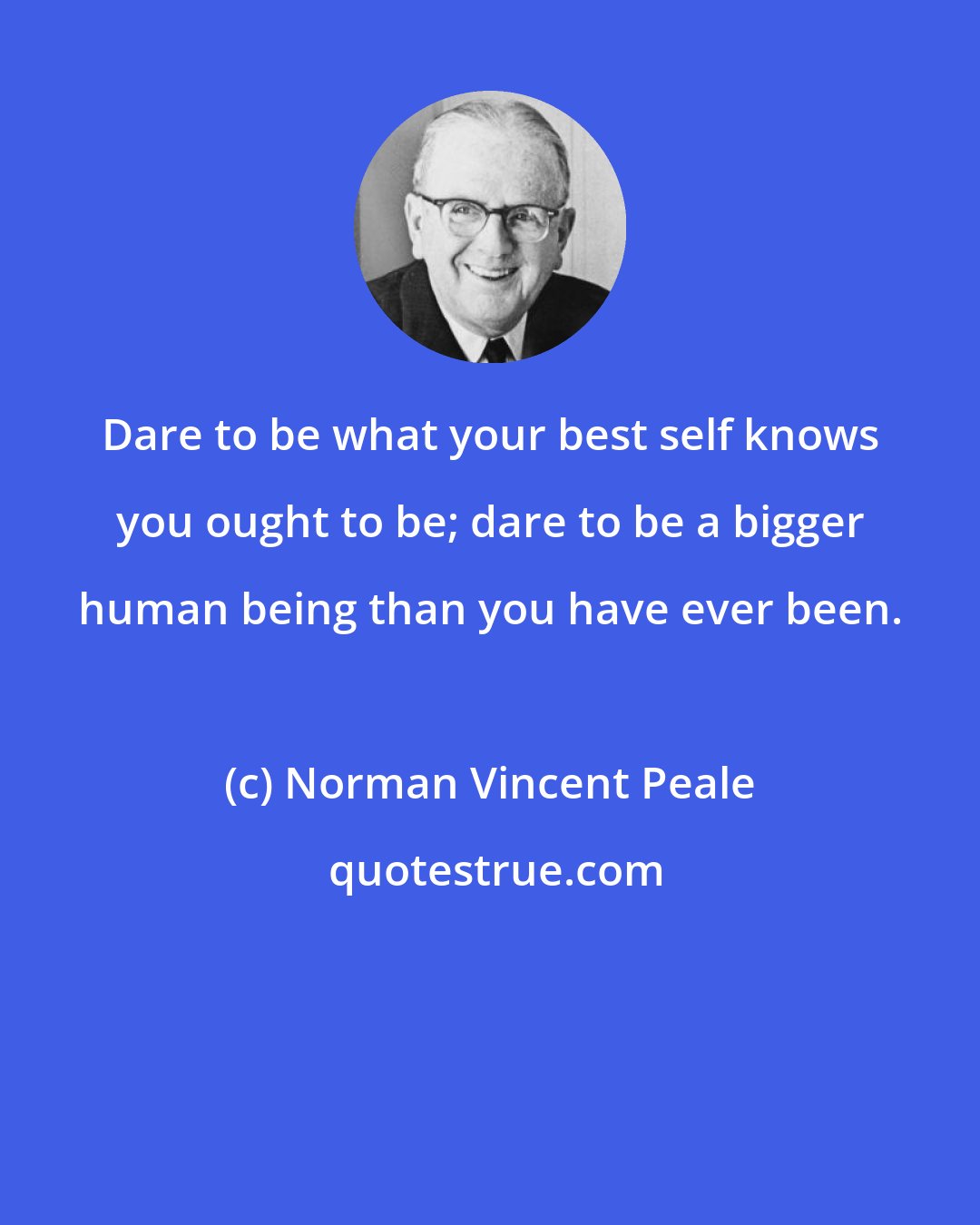 Norman Vincent Peale: Dare to be what your best self knows you ought to be; dare to be a bigger human being than you have ever been.