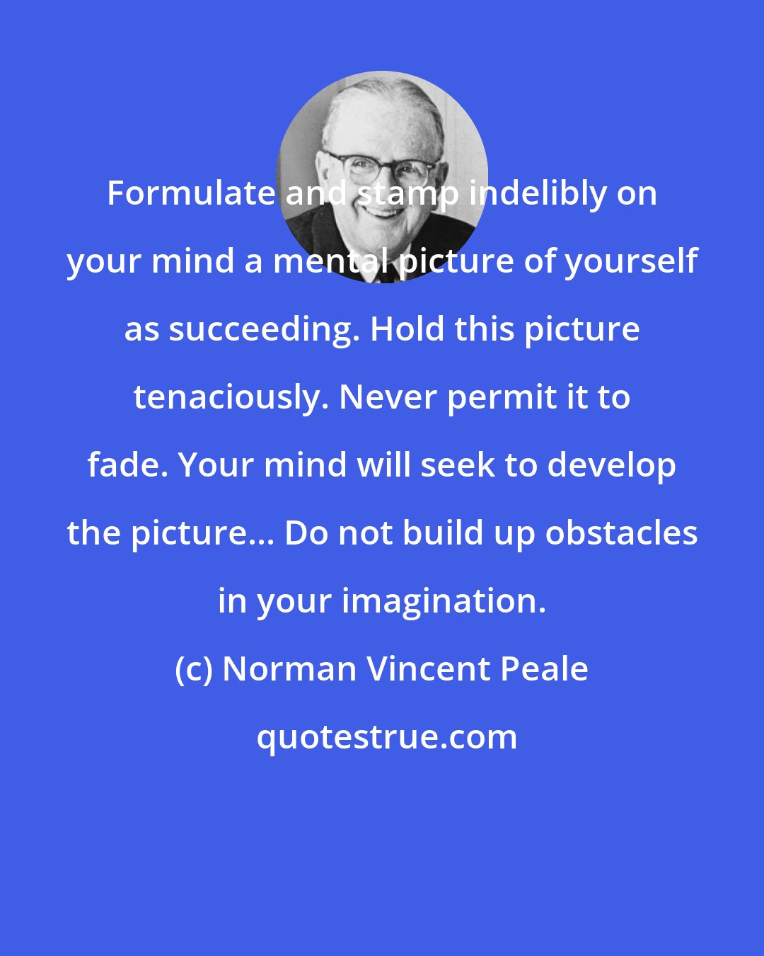 Norman Vincent Peale: Formulate and stamp indelibly on your mind a mental picture of yourself as succeeding. Hold this picture tenaciously. Never permit it to fade. Your mind will seek to develop the picture... Do not build up obstacles in your imagination.