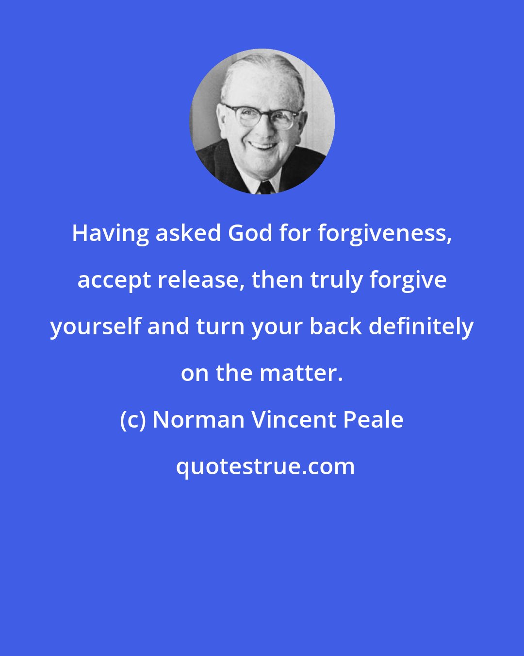 Norman Vincent Peale: Having asked God for forgiveness, accept release, then truly forgive yourself and turn your back definitely on the matter.