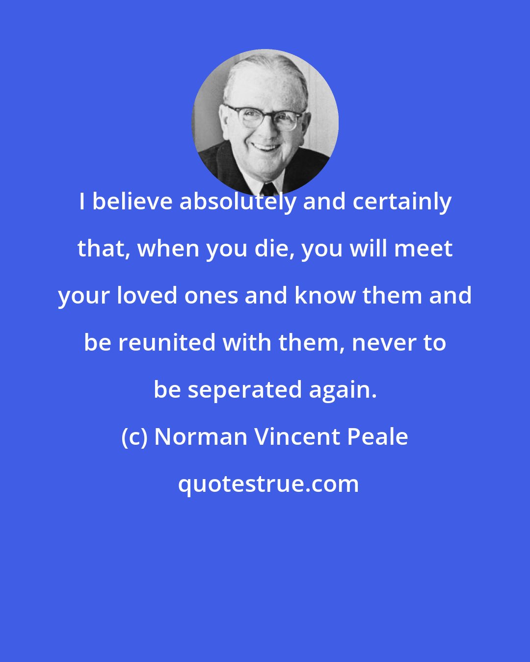 Norman Vincent Peale: I believe absolutely and certainly that, when you die, you will meet your loved ones and know them and be reunited with them, never to be seperated again.