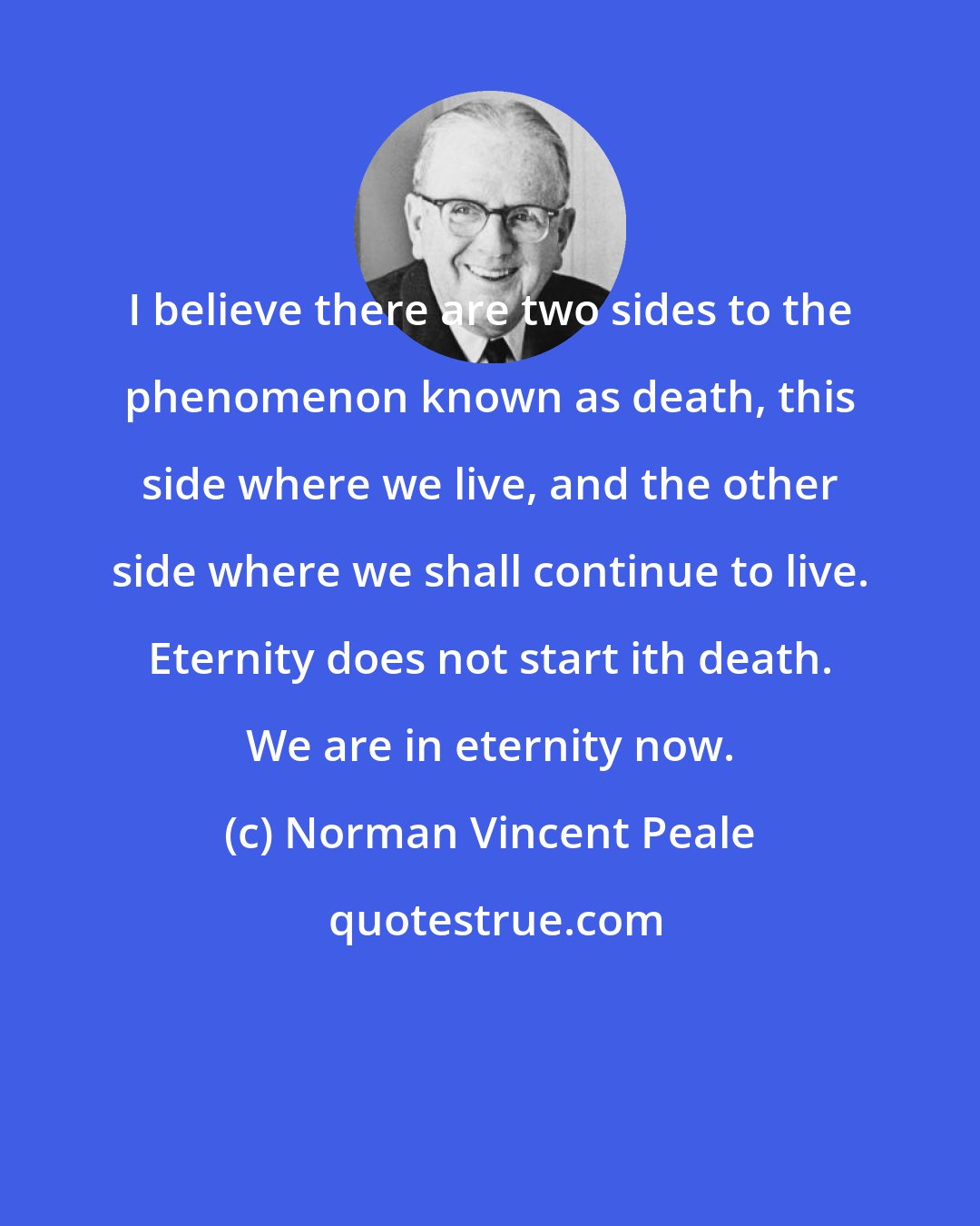 Norman Vincent Peale: I believe there are two sides to the phenomenon known as death, this side where we live, and the other side where we shall continue to live. Eternity does not start ith death. We are in eternity now.