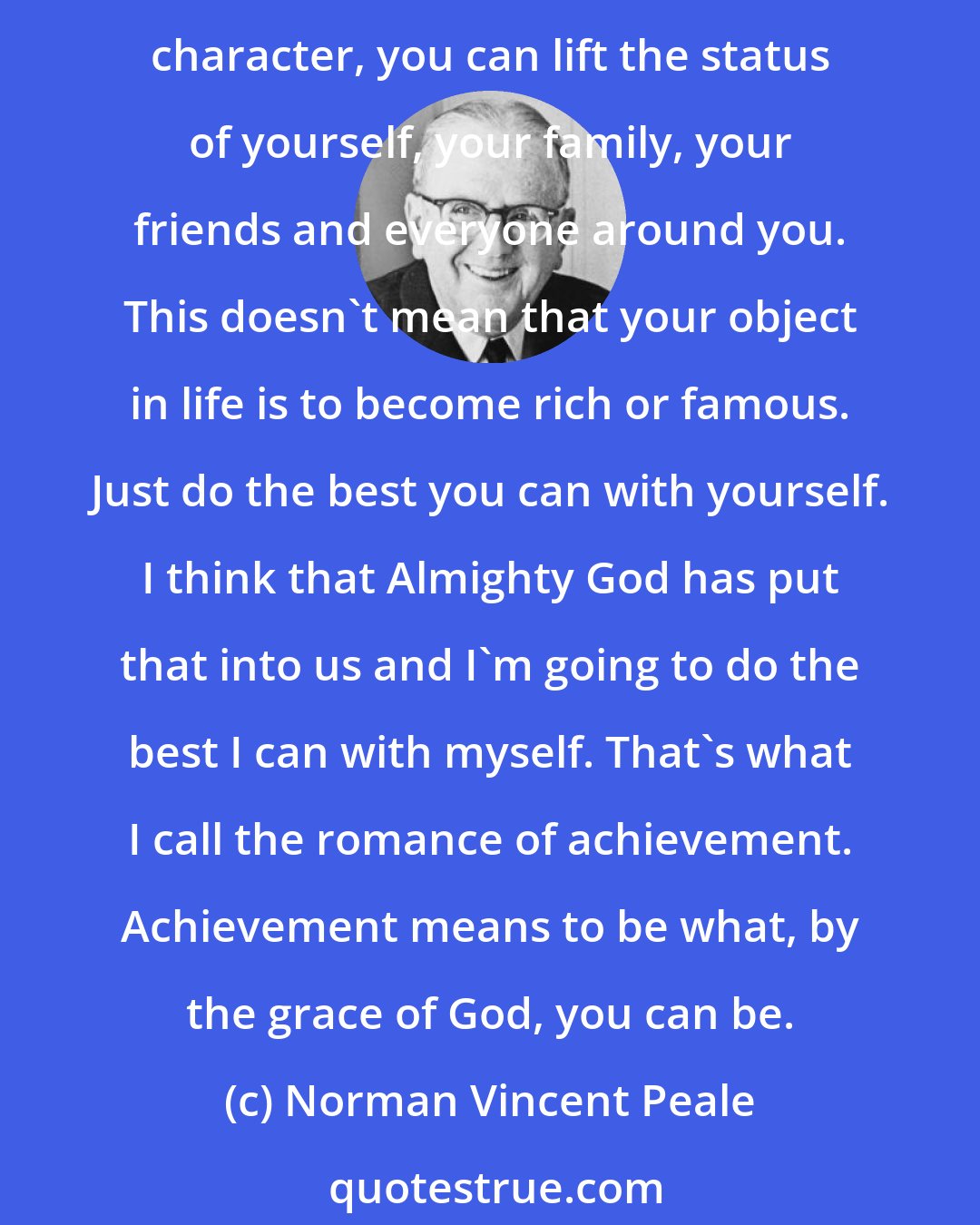 Norman Vincent Peale: I was brought up on the romance of American achievement. No matter where you start, if you work hard and if you think positively and if you dream dreams and if you have good character, you can lift the status of yourself, your family, your friends and everyone around you. This doesn't mean that your object in life is to become rich or famous. Just do the best you can with yourself. I think that Almighty God has put that into us and I'm going to do the best I can with myself. That's what I call the romance of achievement. Achievement means to be what, by the grace of God, you can be.