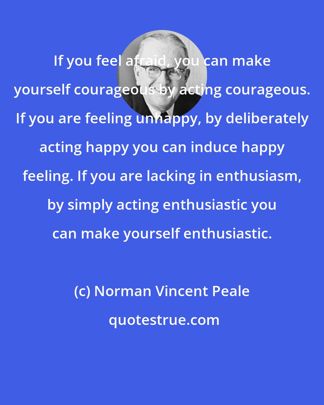 Norman Vincent Peale: If you feel afraid, you can make yourself courageous by acting courageous. If you are feeling unhappy, by deliberately acting happy you can induce happy feeling. If you are lacking in enthusiasm, by simply acting enthusiastic you can make yourself enthusiastic.