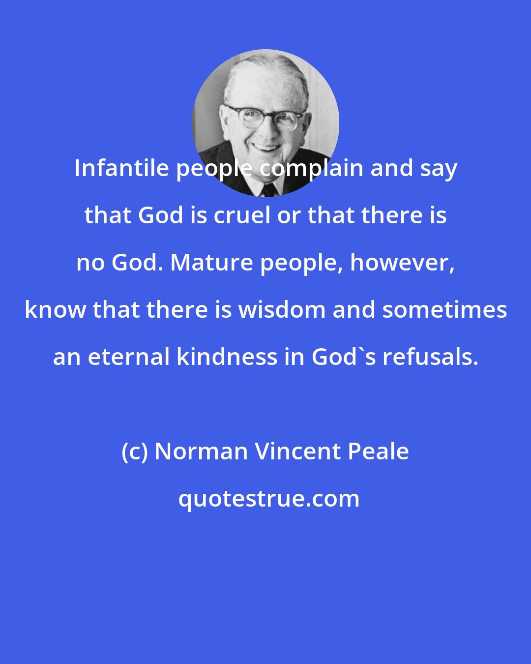 Norman Vincent Peale: Infantile people complain and say that God is cruel or that there is no God. Mature people, however, know that there is wisdom and sometimes an eternal kindness in God's refusals.